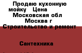 Продаю кухонную мойку › Цена ­ 10 000 - Московская обл., Москва г. Строительство и ремонт » Сантехника   